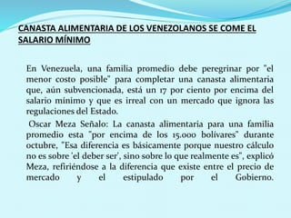 CANASTA ALIMENTARIA DE LOS VENEZOLANOS SE COME EL
SALARIO MÍNIMO
En Venezuela, una familia promedio debe peregrinar por "el
menor costo posible" para completar una canasta alimentaria
que, aún subvencionada, está un 17 por ciento por encima del
salario mínimo y que es irreal con un mercado que ignora las
regulaciones del Estado.
Oscar Meza Señalo: La canasta alimentaria para una familia
promedio esta "por encima de los 15.000 bolívares" durante
octubre, "Esa diferencia es básicamente porque nuestro cálculo
no es sobre 'el deber ser', sino sobre lo que realmente es", explicó
Meza, refiriéndose a la diferencia que existe entre el precio de
mercado y el estipulado por el Gobierno.
 
