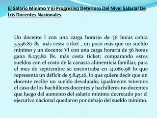 El Salario Mínimo Y El Progresivo Deterioro Del Nivel Salarial De
Los Docentes Nacionales
Un docente I con una carga horario de 36 horas cobra
5.556.87 Bs. más cesta ticket , un poco más que un sueldo
mínimo y un docente VI con una carga horaria de 36 horas
gana 8.235.82 Bs. más cesta ticket; comparando estos
sueldos con el costo de la canasta alimenticia familiar, para
el mes de septiembre se encontraba en 14.080.98 lo que
representa un déficit de 5.845.16, lo que quiere decir que un
docente recibe un sueldo devaluado, igualmente tenemos
el caso de los bachilleres docentes y bachilleres no docentes
que luego del aumento del salario mínimo decretado por el
ejecutivo nacional quedaron por debajo del sueldo mínimo.
 