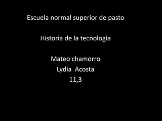Escuela normal superior de pasto
Historia de la tecnología
Mateo chamorro
Lydia Acosta
11,3
 