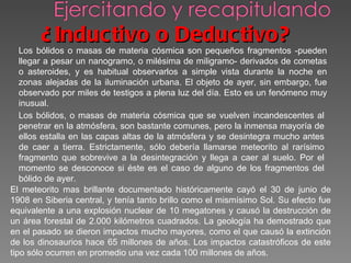 ¿Inductivo o Deductivo? Los bólidos o masas de materia cósmica son pequeños fragmentos -pueden llegar a pesar un nanogramo, o milésima de miligramo- derivados de cometas o asteroides, y es habitual observarlos a simple vista durante la noche en zonas alejadas de la iluminación urbana. El objeto de ayer, sin embargo, fue observado por miles de testigos a plena luz del día. Esto es un fenómeno muy inusual.  Los bólidos, o masas de materia cósmica que se vuelven incandescentes al penetrar en la atmósfera, son bastante comunes, pero la inmensa mayoría de ellos estalla en las capas altas de la atmósfera y se desintegra mucho antes de caer a tierra. Estrictamente, sólo debería llamarse meteorito al rarísimo fragmento que sobrevive a la desintegración y llega a caer al suelo. Por el momento se desconoce si éste es el caso de alguno de los fragmentos del bólido de ayer.  El meteorito mas brillante documentado históricamente cayó el 30 de junio de 1908 en Siberia central, y tenía tanto brillo como el mismísimo Sol. Su efecto fue equivalente a una explosión nuclear de 10 megatones y causó la destrucción de un área forestal de 2.000 kilómetros cuadrados. La geología ha demostrado que en el pasado se dieron impactos mucho mayores, como el que causó la extinción de los dinosaurios hace 65 millones de años. Los impactos catastróficos de este tipo sólo ocurren en promedio una vez cada 100 millones de años.    