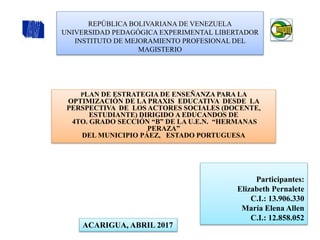 REPÚBLICA BOLIVARIANA DE VENEZUELA
UNIVERSIDAD PEDAGÓGICA EXPERIMENTAL LIBERTADOR
INSTITUTO DE MEJORAMIENTO PROFESIONAL DEL
MAGISTERIO
PLAN DE ESTRATEGIA DE ENSEÑANZA PARA LA
OPTIMIZACIÓN DE LA PRAXIS EDUCATIVA DESDE LA
PERSPECTIVA DE LOS ACTORES SOCIALES (DOCENTE,
ESTUDIANTE) DIRIGIDO A EDUCANDOS DE
4TO. GRADO SECCIÓN “B” DE LA U.E.N. “HERMANAS
PERAZA”
DEL MUNICIPIO PÁEZ, ESTADO PORTUGUESA
ACARIGUA, ABRIL 2017
Participantes:
Elizabeth Pernalete
C.I.: 13.906.330
María Elena Allen
C.I.: 12.858.052
 
