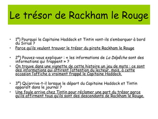 Le trésor de Rackham le Rouge

•   1º) Pourquoi le Capitaine Haddock et Tintin vont-ils s’embarquer à bord
    du Sirius ?
•   Parce qu’ils veulent trouver le trésor du pirate Rackham le Rouge

•   2º) Pouvez-vous expliquer : « les informations de La Dépêche sont des
    informations qui frappent » ?
•   On trouve dans une vignette de cette histoire un jeu de mots : ce sont
    des informations qui attirent l’attention du lecteur, mais, à cette
    occasion l’affiche a vraiment frappé le Capitaine Haddock.

•   3º) Qu’arrive-t-il lorsque le départ du Capitaine Haddock et Tintin
    apparaît dans le journal ?
•   Une foule arrive chez Tintin pour réclamer une part du trésor parce
    qu’ils affirment tous qu’ils sont des descendants de Rackham le Rouge.
 