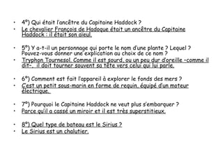 •   4º) Qui était l’ancêtre du Capitaine Haddock ?
•   Le chevalier François de Hadoque était un ancêtre du Capitaine
    Haddock : il était son aïeul.

•   5º) Y a-t-il un personnage qui porte le nom d’une plante ? Lequel ?
    Pouvez-vous donner une explication au choix de ce nom ?
•   Tryphon Tournesol. Comme il est sourd, ou un peu dur d’oreille –comme il
    dit–, il doit tourner souvent sa tête vers celui qui lui parle.

•   6º) Comment est fait l’appareil à explorer le fonds des mers ?
•   C’est un petit sous-marin en forme de requin, équipé d’un moteur
    électrique.

•   7º) Pourquoi le Capitaine Haddock ne veut plus s’embarquer ?
•   Parce qu’il a cassé un miroir et il est très superstitieux.

•   8º) Quel type de bateau est le Sirius ?
•   Le Sirius est un chalutier.
 