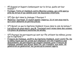 •   9º) Dupond et Dupont s’embarquent sur le Sirius, quelle est leur
    mission ?
•   Protéger Tintin et Haddock contre Maxime Loiseau, qui a été aperçu
    près du Sirius et qui semble avoir de mauvaises intentions.

•   10º) Qui dort dans la chaloupe ? Pourquoi ?
•   Monsieur Tournesol. Il voulait passer inaperçu, lui et son sous-marin,
    qu’il avait démonté en petites pièces.

•   11º) Qu’est-ce que le Capitaine Haddock trouve dans la cale du bateau ?
•   Les pièces du sous-marin, que M. Tournesol avait mises dans des caisses,
    à la place de plusieurs bouteilles de whisky.

•   12º) Pourquoi les perroquets qui sont sur l’île utilisent les mêmes jurons
    que le Capitaine ?
•   François de Hadoque, ancêtre du Capitaine Haddock, avait visité l’île. De
    la même façon que les jurons qu’il employait ont été transmis à ses
    descendants, les perroquets qui avaient entendu jurer François de
    Hadoque, pendant son séjour dans l’île, ont transmis, eux aussi, de
    génération en génération, les jurons qu’ils avaient appris.
 