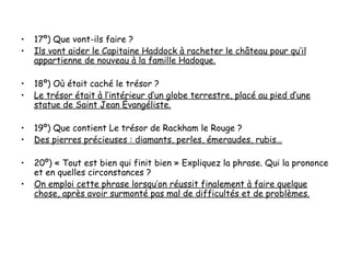 •   17º) Que vont-ils faire ?
•   Ils vont aider le Capitaine Haddock à racheter le château pour qu’il
    appartienne de nouveau à la famille Hadoque.

•   18º) Où était caché le trésor ?
•   Le trésor était à l’intérieur d’un globe terrestre, placé au pied d’une
    statue de Saint Jean Évangéliste.

•   19º) Que contient Le trésor de Rackham le Rouge ?
•   Des pierres précieuses : diamants, perles, émeraudes, rubis…

•   20º) « Tout est bien qui finit bien » Expliquez la phrase. Qui la prononce
    et en quelles circonstances ?
•   On emploi cette phrase lorsqu’on réussit finalement à faire quelque
    chose, après avoir surmonté pas mal de difficultés et de problèmes.
 