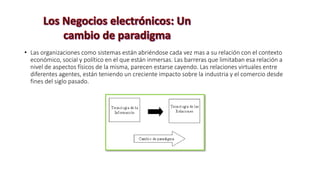 • Las organizaciones como sistemas están abriéndose cada vez mas a su relación con el contexto
económico, social y político en el que están inmersas. Las barreras que limitaban esa relación a
nivel de aspectos físicos de la misma, parecen estarse cayendo. Las relaciones virtuales entre
diferentes agentes, están teniendo un creciente impacto sobre la industria y el comercio desde
fines del siglo pasado.
 