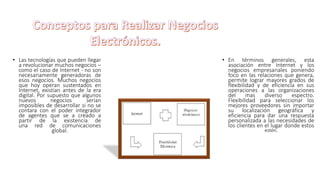 • Las tecnologías que pueden llegar
a revolucionar muchos negocios –
como el caso de Internet - no son
necesariamente generadoras de
esos negocios. Muchos negocios
que hoy operan sustentados en
Internet, existían antes de la era
digital. Por supuesto que algunos
nuevos negocios serían
imposibles de desarrollar si no se
contara con el poder integrador
de agentes que se a creado a
partir de la existencia de
una red de comunicaciones
global.
• En términos generales, esta
asociación entre Internet y los
negocios empresariales poniendo
foco en las relaciones que genera,
permite lograr mayores grados de
flexibilidad y de eficiencia en sus
operaciones a las organizaciones
del mas diverso espectro.
Flexibilidad para seleccionar los
mejores proveedores sin importar
su localización geográfica y
eficiencia para dar una respuesta
personalizada a las necesidades de
los clientes en el lugar donde estos
estén.
 