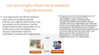 • Una organización que decide capitalizar
estas ventanas de oportunidad de
Internet y los negocios electrónicos, tiene
que aceptar ciertos desafíos y manejar
riesgos empresariales relacionados con el
hecho de que estas tecnologías van a
impactar fuertemente sobre las
actividades sustantivas de la organización.
• El ingreso a la era de los negocios en el
ciberespacio no es sencillo. Las
tecnologías surgen y desaparecen
vertiginosamente procurando ofrecer
nuevos servicios soportados por Internet.
Existe una amplia gama de herramientas y
proveedores disponibles que compiten
fuertemente para diferenciarse generando
servicios adicionales de todo tipo. Una
gama que ha ido creciendo en la
concepción y complejidad de las
operaciones que son soportadas.
 
