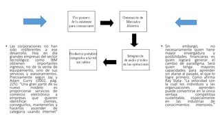 • Las corporaciones no han
sido indiferentes a ese
desarrollo. Hoy en día
grandes empresas del sector
tecnológico como IBM
obtienen importantes
ingresos, no de la venta de
equipamiento, sino de sus
servicios y asesoramientos.
Precisamente según Jay y
Adam Curry (2002, pág.
225): "Una gran parte de su
nuevo modelo es
proporcionar servicios de
comercio electrónico a
empresas que quieren
identificar clientes,
conseguirlos, mantenerlos y
hacerlos ascender de
categoría usando Internet"
• Sin embargo, no
necesariamente quien tiene
mayor envergadura y
posibilidades financiaras es
quien logrará generar el
cambio de paradigma. Será
quien tenga mayores
capacidades para aprender
sin atarse al pasado, el que lo
logre primero. Como afirma
Ray Stata: "La velocidad con
la cual los individuos y las
organizaciones aprenden
puede convertirse en la única
ventaja competitiva
sustentable, especialmente
en las industrias de
conocimientos intensivos."
 
