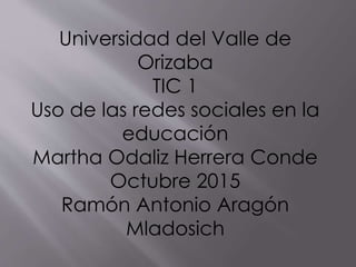 Universidad del Valle de
Orizaba
TIC 1
Uso de las redes sociales en la
educación
Martha Odaliz Herrera Conde
Octubre 2015
Ramón Antonio Aragón
Mladosich
 