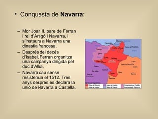 Mor Joan II, pare de Ferran i rei d’Aragó i Navarra, i s’instaura a Navarra una dinastia francesa. Després del decés d’Isabel, Ferran organitza una campanya dirigida pel duc d’Alba. Navarra cau sense resistència el 1512. Tres anys després es declara la unió de Navarra a Castella. Conquesta de  Navarra : 