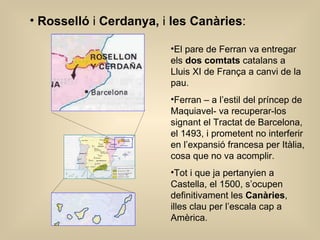 Rosselló  i  Cerdanya,  i  les Canàries : El pare de Ferran va entregar els  dos comtats  catalans a Lluis XI de França a canvi de la pau. Ferran – a l’estil del príncep de Maquiavel- va recuperar-los signant el Tractat de Barcelona, el 1493, i prometent no interferir en l’expansió francesa per Itàlia, cosa que no va acomplir. Tot i que ja pertanyien a Castella, el 1500, s’ocupen definitivament les  Canàries , illes clau per l’escala cap a Amèrica. 