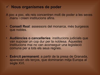 Nous organismes de poder A poc a poc, els reis concentren molt de poder a les seves mans i creen institucions afins. Consell Real : assessors del monarca, més burgesos que nobles. Audiències o cancelleries : institucions judicials que van suposar un cop dur per la noblesa. Aquestes institucions mai no van aconseguir una legislació comuna per a tots els seus regnes. Exèrcit permanent : a partir de la presa de Granada, apareixen els terços, que dominaran mitja Europa al segle XVI. 