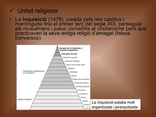 Unitat religiosa La  Inquisició  (1478), creada pels reis catòlics i mantinguda fins el primer terç del segle XIX, perseguia els musulmans i jueus convertits al cristianisme però que practicaven la seva antiga religió d’amagat (falsos conversos). La Inquisició estaba molt organitzada i jerarquitzada 