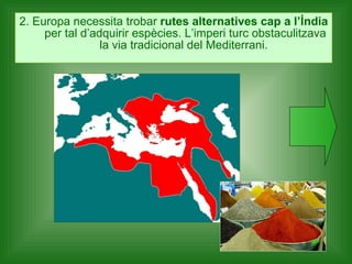 2. Europa necessita trobar  rutes alternatives cap a l’Índia  per tal d’adquirir espècies. L’imperi turc obstaculitzava la via tradicional del Mediterrani.  