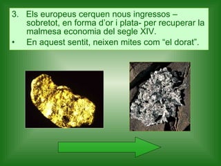 3.  Els europeus cerquen nous ingressos –sobretot, en forma d’or i plata- per recuperar la malmesa economia del segle XIV.  En aquest sentit, neixen mites com “el dorat”. 