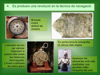 4.  Es produeix una revolució en la tècnica de navegació. Brúixola, invent atribuït als xinesos. L’astrolabi serveix per calcular mitjançant la posició dels estels les distàncies recorregudes. L’invent s’atribueix als antics grecs Es perfecciona la cartografia, la ciència dels mapes.  Apareixen les caravel·les amb vela quadrades, que aprofiten millor l’empenta del vent. 