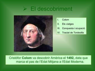 El descobriment Cristòfor  Colom  va descobrir Amèrica el  1492,  data que marca el pas de l’Edat Mitjana a l’Edat Moderna. Colom Els viatges Conquesta i ocupació Tractat de Tordesilla 