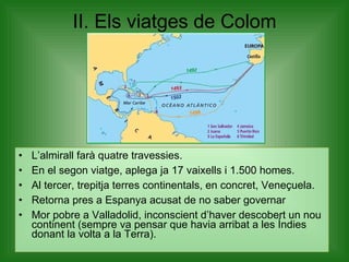 II. Els viatges de Colom L’almirall farà quatre travessies. En el segon viatge, aplega ja 17 vaixells i 1.500 homes. Al tercer, trepitja terres continentals, en concret, Veneçuela. Retorna pres a Espanya acusat de no saber governar Mor pobre a Valladolid, inconscient d’haver descobert un nou continent (sempre va pensar que havia arribat a les Índies donant la volta a la Terra).  