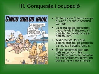 III. Conquesta i ocupació En temps de Colom s’ocupa el Carib i el sud d’Amèrica Central. La reina Isabel considera vassalls els indígenes, en igualtat de condicions als peninsulars. A la pràctica, tot i que estava prohibit, se sotmetia als indis a treballs forçats. Entre l’extermini per part dels espanyols i les malalties noves, la població de les Antilles va minvar en pocs anys en molts milers. 