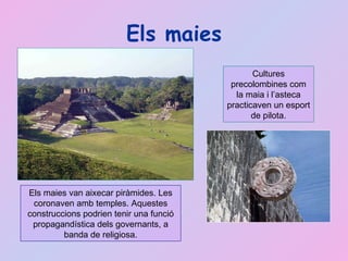 Els maies Els maies van aixecar piràmides. Les coronaven amb temples. Aquestes construccions podrien tenir una funció propagandística dels governants, a banda de religiosa. Cultures precolombines com la maia i l’asteca practicaven un esport de pilota. 