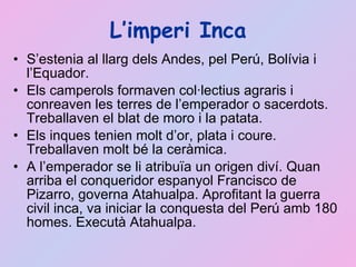 L’imperi Inca S’estenia al llarg dels Andes, pel Perú, Bolívia i l’Equador. Els camperols formaven col·lectius agraris i conreaven les terres de l’emperador o sacerdots. Treballaven el blat de moro i la patata. Els inques tenien molt d’or, plata i coure. Treballaven molt bé la ceràmica. A l’emperador se li atribuïa un origen diví. Quan arriba el conqueridor espanyol Francisco de Pizarro, governa Atahualpa. Aprofitant la guerra civil inca, va iniciar la conquesta del Perú amb 180 homes. Executà Atahualpa. 