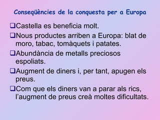 Conseqüències de la conquesta per a Europa Castella es beneficia molt.  Nous productes arriben a Europa: blat de moro, tabac, tomàquets i patates. Abundància de metalls preciosos espoliats. Augment de diners i, per tant, apugen els preus. Com que els diners van a parar als rics, l’augment de preus creà moltes dificultats.  