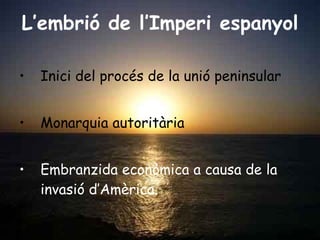L’embrió de l’Imperi espanyol Inici del procés de la unió peninsular Monarquia autoritària Embranzida econòmica a causa de la invasió d’Amèrica.  