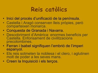 Reis catòlics Inici del procés d’unificació de la península. Castella i Aragó conserven lleis pròpies, però comparteixen monarca. Conquesta de Granada i Navarra. Descobriment d’Amèrica: enormes beneficis per Castella. Enfonsament de civilitzacions precolombines. Ferran i Isabel signifiquen l’embrió de l’imperi espanyol. Els reis sotmeten la noblesa i el clero, i aglutinen molt de poder a les seves mans. Creen la Inquisició i els terços.  
