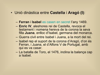 Unió dinàstica entre  Castella  i  Aragó (I) : Ferran  i  Isabel   es casen en secret  l’any 1469. Enric IV , aleshores rei de Castella, revoca el testament i nomena hereva de la corona la seva filla  Juana , enlloc d’Isabel, germana del monarca. Guerra civil entre Isabel i Juana, a la mort del rei. Isabel rep el suport de la corona d’Aragó, d’on és Ferran, i Juana, el d’Alfons V de Portugal, amb qui es va casar. La batalla de Toro, el 1476, inclina la balança cap a Isabel. 