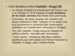 Unió dinàstica entre  Castella  i  Aragó (II) : La victòria d’Isabel i la proclamació de Ferran com a rei d’Aragó el 1479 suposen la  unió dinàstica de les dues corones  més fortes de la península. Tanmateix, les dues corones van mantenir les seves institucions i lleis. Tampoc no va existir una unió econòmica ni comercial (els comerciants castellans es consideraven estrangers a l’Aragó). Tan sols Castella i Aragó actuaven plegats en política exterior, marcada pels monarques.  “ Tanto monta”, l’emblema dels Reis Catòlics, significava que tant Isabel com Ferran manaven a Castella. A Aragó, però, només Ferran. 