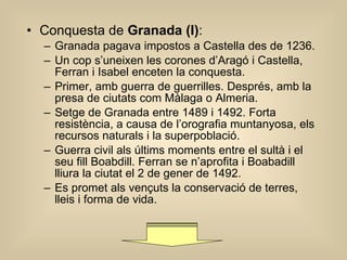 Conquesta de  Granada (I) : Granada pagava impostos a Castella des de 1236. Un cop s’uneixen les corones d’Aragó i Castella, Ferran i Isabel enceten la conquesta. Primer, amb guerra de guerrilles. Després, amb la presa de ciutats com Màlaga o Almeria. Setge de Granada entre 1489 i 1492. Forta resistència, a causa de l’orografia muntanyosa, els recursos naturals i la superpoblació. Guerra civil als últims moments entre el sultà i el seu fill Boabdill. Ferran se n’aprofita i Boabadill lliura la ciutat el 2 de gener de 1492. Es promet als vençuts la conservació de terres, lleis i forma de vida. 