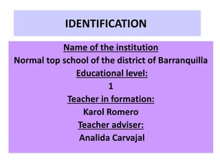IDENTIFICATION
Name of the institution
Normal top school of the district of Barranquilla
Educational level:
1
Teacher in formation:
Karol Romero
Teacher adviser:
Analida Carvajal
 