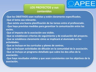 LOS PROYECTOS y sus
                           contenidos
-Que los OBJETIVOS sean realistas y estén claramente especificados.
-Que el tema sea relevante.
- Que exista una buena planificación de las tareas entre el profesorado.
- Que haya previstas medidas para garantizar la comunicación entre los
socios.
-Que el impacto de la asociación sea visible.
-Que se establezcan criterios de seguimiento y de evaluación del proyecto.
-Que se establezca claramente cómo se implicará al alumnado en las
actividades.
-Que se incluya en los currículos y planes de centros.
-Que se incluyan actividades de difusión en la comunidad de la asociación.
-Que se incluya un programa detallado que cubra los dos años de la
asociación.
-Que haya resultados visibles y que sean consistentes con los objetivos de la
asociación.
 