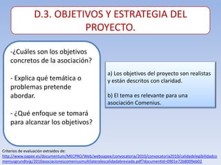 D.3. OBJETIVOS Y ESTRATEGIA DEL
                          PROYECTO.

    -¿Cuáles son los objetivos
    concretos de la asociación?
                                                    a) Los objetivos del proyecto son realistas
    - Explica qué temática o                        y están descritos con claridad.
    problemas pretende
    abordar.                                        b) El tema es relevante para una
                                                    asociación Comenius.
    - ¿Qué enfoque se tomará
    para alcanzar los objetivos?


Criterios de evaluación extraídos de:
http://www.oapee.es/documentum/MECPRO/Web/weboapee/convocatoria/2010/convocatoria2010/calidadelegibilidadco
meniusgrundtvig/2010asociacionescomeniusmultilateralescalidadabreviada.pdf?documentId=0901e72b8009eb02
 