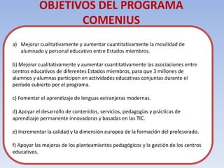 OBJETIVOS DEL PROGRAMA
                  COMENIUS
a) Mejorar cualitativamente y aumentar cuantitativamente la movilidad de
   alumnado y personal educativo entre Estados miembros.

b) Mejorar cualitativamente y aumentar cuantitativamente las asociaciones entre
centros educativos de diferentes Estados miembros, para que 3 millones de
alumnos y alumnas participen en actividades educativas conjuntas durante el
período cubierto por el programa.

c) Fomentar el aprendizaje de lenguas extranjeras modernas.

d) Apoyar el desarrollo de contenidos, servicios, pedagogías y prácticas de
aprendizaje permanente innovadoras y basadas en las TIC.

e) Incrementar la calidad y la dimensión europea de la formación del profesorado.

f) Apoyar las mejoras de los planteamientos pedagógicos y la gestión de los centros
educativos.
 