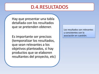 D.4.RESULTADOS

Hay que presentar una tabla
detallada con los resultados
que se pretenden obtener.
                                 Los resultados son relevantes
                                 y consistentes con la
                                 asociación en cuestión.
Es importante ser precisos
(temporalizar los resultados,
que sean relevantes a los
objetivos planteados, si hay
productos que se elaboren
resultantes del proyecto, etc)
 