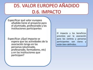 D5. VALOR EUROPEO AÑADIDO
             D.6. IMPACTO
Especificar qué valor europeo
   añadido tiene el proyecto para
   el alumnado, profesorado y las
   instituciones participantes
                                      El impacto y los beneficios
                                      previstos por la asociación
Especificar ¿Qué impacto se           para los centros y personas
   espera que las actividades de la   participantes son claros y
   asociación tenga en las            están bien definidos.
   personas (alumnado,
   profesorado, formadores, etc)
   y en las instituciones que
   participan?
 