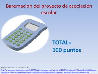 Baremación del proyecto de asociación
                    escolar




                                                         TOTAL=
                                                         100 puntos

Criterios de evaluación extraídos de:
http://www.oapee.es/documentum/MECPRO/Web/weboapee/convocatoria/2010/convocatoria2010/calidadelegibilidadco
meniusgrundtvig/2010asociacionescomeniusmultilateralescalidadabreviada.pdf?documentId=0901e72b8009eb02
 