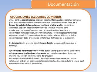 Documentación

ASOCIACIONES ESCOLARES COMENIUS
a) Los centros coordinadores, copia en papel del formulario de solicitud conjunto
para Asociaciones escolares Comenius que han cumplimentado en línea, en la
lengua de trabajo de la asociación, con firma original y sello. Los centros
asociados, copia en papel del formulario de solicitud conjunto para
asociaciones escolares Comenius, que ha cumplimentado y enviado el
coordinador de la asociación, con firma original y sello del representante legal
del centro español. El formulario de los asociados debe ser idéntico al de los
coordinadores y debe presentarse en la lengua de trabajo de la asociación.

b) Aprobación del proyecto por el Consejo Escolar u órgano colegiado que le
sustituya.

c) Certificado de la Dirección del centro donde se indique el número y el nombre
del profesorado implicado en el proyecto, así como las materias o áreas que
imparte y su función en el desarrollo del proyecto.
En caso de movilidad del alumnado, los directores o directoras de los centros
solicitantes pedirán las oportunas autorizaciones al padre, madre, tutor o tutora legal,
que quedarán archivadas en el centro.
 