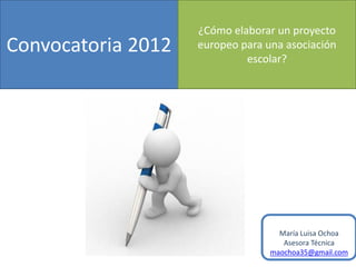 ¿Cómo elaborar un proyecto
Convocatoria 2012   europeo para una asociación
                             escolar?




                                    María Luisa Ochoa
                                     Asesora Técnica
                                  maochoa35@gmail.com
 