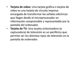 • Tarjeta de video: Una tarjeta gráfica o tarjeta de
video es una tarjeta de circuito impreso
encargada de transformar las señales eléctricas
que llegan desde el microprocesador en
información comprensible y representable por la
pantalla del ordenador.
• Tarjeta de TV: Una tarjeta sintonizadora (o
capturadora) de televisión es un periférico que
permite ver los distintos tipos de televisión en la
pantalla de ordenador.
 