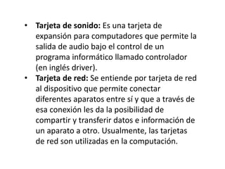 • Tarjeta de sonido: Es una tarjeta de
expansión para computadores que permite la
salida de audio bajo el control de un
programa informático llamado controlador
(en inglés driver).
• Tarjeta de red: Se entiende por tarjeta de red
al dispositivo que permite conectar
diferentes aparatos entre sí y que a través de
esa conexión les da la posibilidad de
compartir y transferir datos e información de
un aparato a otro. Usualmente, las tarjetas
de red son utilizadas en la computación.
 