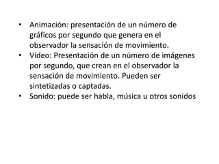 • Animación: presentación de un número de
gráficos por segundo que genera en el
observador la sensación de movimiento.
• Vídeo: Presentación de un número de imágenes
por segundo, que crean en el observador la
sensación de movimiento. Pueden ser
sintetizadas o captadas.
• Sonido: puede ser habla, música u otros sonidos
 