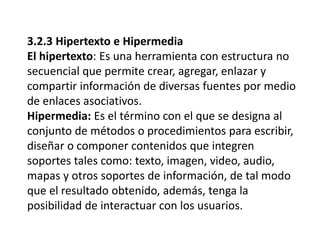 3.2.3 Hipertexto e Hipermedia
El hipertexto: Es una herramienta con estructura no
secuencial que permite crear, agregar, enlazar y
compartir información de diversas fuentes por medio
de enlaces asociativos.
Hipermedia: Es el término con el que se designa al
conjunto de métodos o procedimientos para escribir,
diseñar o componer contenidos que integren
soportes tales como: texto, imagen, video, audio,
mapas y otros soportes de información, de tal modo
que el resultado obtenido, además, tenga la
posibilidad de interactuar con los usuarios.
 