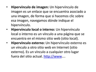 • Hipervínculo de imagen: Un hipervínculo de
imagen es un enlace que se encuentra asociado a
una imagen, de forma que si hacemos clic sobre
esa imagen, navegamos dónde indique el
hipervínculo.
• Hipervínculo local o interno: Un hipervínculo
local o interno es un vínculo a una página que se
encuentra en el mismo sitio web (sitio local).
• Hipervínculo externo: Un hipervínculo externo es
un vínculo a otro sitio web en Internet (sitio
externo). Es un vínculo a cualquier otro lugar
fuera del sitio actual. http://www....
 