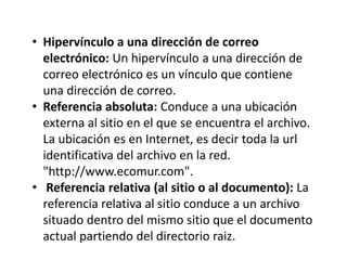 • Hipervínculo a una dirección de correo
electrónico: Un hipervínculo a una dirección de
correo electrónico es un vínculo que contiene
una dirección de correo.
• Referencia absoluta: Conduce a una ubicación
externa al sitio en el que se encuentra el archivo.
La ubicación es en Internet, es decir toda la url
identificativa del archivo en la red.
"http://www.ecomur.com".
• Referencia relativa (al sitio o al documento): La
referencia relativa al sitio conduce a un archivo
situado dentro del mismo sitio que el documento
actual partiendo del directorio raiz.
 
