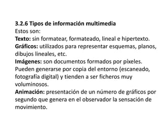 3.2.6 Tipos de información multimedia
Estos son:
Texto: sin formatear, formateado, lineal e hipertexto.
Gráficos: utilizados para representar esquemas, planos,
dibujos lineales, etc.
Imágenes: son documentos formados por píxeles.
Pueden generarse por copia del entorno (escaneado,
fotografía digital) y tienden a ser ficheros muy
voluminosos.
Animación: presentación de un número de gráficos por
segundo que genera en el observador la sensación de
movimiento.
 