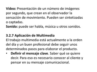 Vídeo: Presentación de un número de imágenes
por segundo, que crean en el observador la
sensación de movimiento. Pueden ser sintetizadas
o captadas.
Sonido: puede ser habla, música u otros sonidos.
3.2.7 Aplicación de Multimedia
El trabajo multimedia está actualmente a la orden
del día y un buen profesional debe seguir unos
determinados pasos para elaborar el producto.
• Definir el mensaje clave. Saber qué se quiere
decir. Para eso es necesario conocer al cliente y
pensar en su mensaje comunicacional.
 