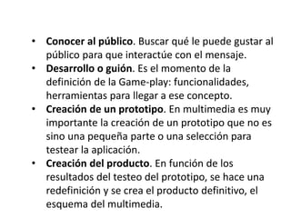 • Conocer al público. Buscar qué le puede gustar al
público para que interactúe con el mensaje.
• Desarrollo o guión. Es el momento de la
definición de la Game-play: funcionalidades,
herramientas para llegar a ese concepto.
• Creación de un prototipo. En multimedia es muy
importante la creación de un prototipo que no es
sino una pequeña parte o una selección para
testear la aplicación.
• Creación del producto. En función de los
resultados del testeo del prototipo, se hace una
redefinición y se crea el producto definitivo, el
esquema del multimedia.
 